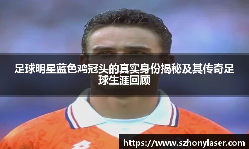 足球明星蓝色鸡冠头的真实身份揭秘及其传奇足球生涯回顾