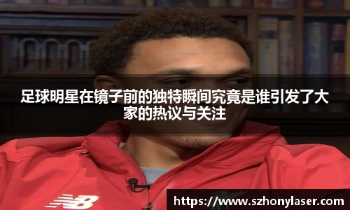 足球明星在镜子前的独特瞬间究竟是谁引发了大家的热议与关注